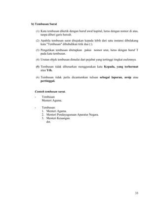 33
b) Tembusan Surat
(1) Kata tembusan diketik dengan huruf awal kapital, lurus dengan nomor di atas,
tanpa diberi garis bawah.
(2) Apabila tembusan surat ditujukan kepada lebih dari satu instansi dibelakang
kata "Tembusan" dibubuhkan titik dua (:).
(3) Pengetikan tembusan ditetapkan pakai nomor urut, lurus dengan huruf T
pada kata tembusan.
(4) Urutan objek tembusan dimulai dari pejabat yang tertinggi tingkat eselonnya.
(5) Tembusan tidak dibenarkan menggunakan kata Kepada, yang terhormat
atau Yth.
(6) Tembusan tidak perlu dicantumkan tulisan sebagai laporan, arsip atau
pertinggal.
Contoh tembusan surat.
- Tembusan
Menteri Agama.
- Tembusan:
1. Menteri Agama.
2. Menteri Pendayagunaan Aparatur Negara.
3. Menteri Keuangan.
dst.
 