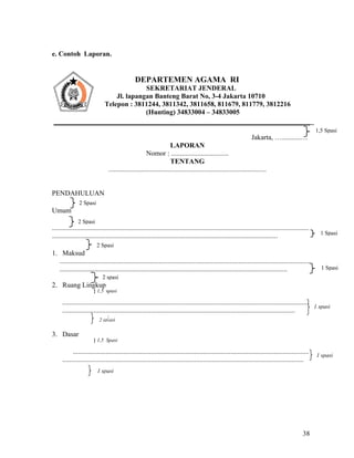 38
e. Contoh Laporan.
Jakarta, …...........…
LAPORAN
Nomor : .................................
TENTANG
...........................................................................................
PENDAHULUAN
Umum
....................................................................................................................................................
..................................................................................................................................
1. Maksud
................................................................................................................................................
...................................................................................................................................
2. Ruang Lingkup
} 1,5 spasi
..............................................................................................................................................
......................................................................................................................................
3. Dasar
} 1,5 Spasi
........................................................................................................................................
...........................................................................................................................................
DEPARTEMEN AGAMA RI
SEKRETARIAT JENDERAL
Jl. lapangan Banteng Barat No, 3-4 Jakarta 10710
Telepon : 3811244, 3811342, 3811658, 811679, 811779, 3812216
(Hunting) 34833004 – 34833005
2 Spasi
1 spasi
1 Spasi
2 spasi
2 sp asi
1 spasi
1 spasi
1 Spasi
1,5 Spasi
2 Spasi
2 Spasi
 