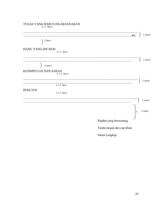 39
TUGAS YANG HARUS DILAKSANAKAN
} 1,5 Spasi
....................................................................................................................................................
........................................................................................................................................... dst.
2 Spasi
HASIL YANG DICAPAI
} 1,5 Spasi
....................................................................................................................................................
............................................................................................................................................
KESIMPULAN DAN SARAN
} 1,5 Spasi
....................................................................................................................................................
............................................................................................................................................
} 1,5 Spasi
PENUTUP
} 1,5 Spasi
....................................................................................................................................................
............................................................................................................................................
Pejabat yang berwenang
Tanda tangan dan cap dinas
Nama Lengkap
1 spasi
1 spasi
1 spasi
1 spasi
1 spasi
3 spasi
 