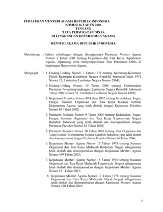 4
PERATURAN MENTERI AGAMA REPUBLIK INDONESIA
NOMOR 16 TAHUN 2006
TENTANG
TATA PERSURATAN DINAS
DI LINGKUNGAN DEPARTEMEN AGAMA
MENTERI AGAMA REPUBLIK INDONESIA,
Menimbang : bahwa sehubungan dengan ditetapkannya Peraturan Menteri Agama
Nomor 3 Tahun 2006 tentang Organisasi dan Tata Kerja Departemen
Agama, dipandang perlu menyempurnakan Tata Persuratan Dinas di
lingkungan Departemen Agama.
Mengingat : 1. Undang-Undang Nomor 7 Tahun 1971 tentang Ketentuan-Ketentuan
Pokok Kearsipan (Lembaran Negara Republik IndonesiaTahun 1971
Nomor 32, Tambahan Lembaran Negara Nomor 2964);
2. Undang-Undang Nomor 10 Tahun 2004 tentang Pembentukan
Peraturan Perundang-undangan (Lembaran Negara Republik Indonesia
Tahun 2004 Nomor 53, Tambahan Lembaran Negara Nomor 4389);
3. Keputusan Presiden Nomor 49 Tahun 2002 tentang Kedudukan, Tugas,
Fungsi, Susunan Organisasi dan Tata Kerja Instansi Vertikal
Departemen Agama yang telah diubah dengan Keputusan Presiden
Nomor 85 Tahun 2002;
4. Peraturan Presiden Nomor 9 Tahun 2005 tentang Kedudukan, Tugas,
Fungsi, Susunan Organisasi dan Tata Kerja Kementerian Negara
Republik Indonesia yang telah diubah dan disempurnakan dengan
Peraturan Presiden Nomor 62 Tahun 2005;
5. Peraturan Presiden Nomor 10 Tahun 2005 tentang Unit Organisasi dan
Tugas Eselon I Kementerian Negara Republik Indonesia yang telah diubah
dan disempurnakan dengan Peraturan Presiden Nomor 66 Tahun 2006;
6. Keputusan Menteri Agama Nomor 15 Tahun 1978 tentang Susunan
Organisasi dan Tata Kerja Madrasah Ibtidaiyah Negeri sebagaimana
telah diubah dan disempurnakan dengan Keputusan Menteri Agama
Nomor 469 Tahun 2003;
7. Keputusan Menteri Agama Nomor 16 Tahun 1978 tentang Susunan
Organisasi dan Tata Kerja Madrasah Tsanawiyah Negeri sebagaimana
telah diubah dan disempurnakan dengan Keputusan Menteri Agama
Nomor 471 Tahun 2003;
8. Keputusan Menteri Agama Nomor 17 Tahun 1978 tentang Susunan
Organisasi dan Tata Kerja Madrasah Aliyah Negeri sebagaimana
telah diubah dan disempurnakan dengan Keputusan Menteri Agama
Nomor 470 Tahun 2003;
 