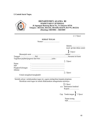 40
f. Contoh Surat Tugas.
} 1.5 Spasi
SURAT TUGAS
Nomor : .................................
Jakarta. ………...………
(asal, tgl dan tahun surat)
}2 Spasi
Menunjuk surat ........................................................................, nomor ....................
Tanggal ................................Hal ..............................................................., bersama ini kami
Tugaskan pejabat/pegawai dari biro ......................, yaitu :
} 2 Spasi
Nama : ........................................................................
NIP : ........................................................................
Pangkat/Golongan : ........................................................................
Jabatan : ........................................................................
} 2 Spasi
Untuk mengikuti/menghadiri
..............................................................................................................................................
Setelah selesai melaksanakan tugas ini, segera melaporkan kepada pimpinan.
Demikian surat tugas ini untuk dilaksanakan sebagaimana mestinya.
} 3 Spasi
a.n. Sekretariat Jenderal
Kepala ....................
Cap Tanda tangan}5 Spasi
Nama terang
NIP...........................
DEPARTEMEN AGAMA RI
SEKRETARIAT JENDERAL
Jl. lapangan Banteng Barat No, 3-4 Jakarta 10710
Telepon : 3811244, 3811342, 3811658, 811679, 811779, 3812216
(Hunting) 34833004 – 34833005
 