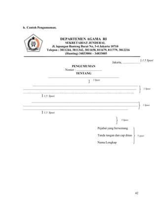 42
h. Contoh Pengumuman.
Jakarta, …...........……
} 1.5 Spasi
PENGUMUMAN
Nomor : .................................
TENTANG
...........................................................................................
} 2 Spasi
........................................................................................................................................
..................................................................................................................................................
……………………………………………………………………………………………...
} 1,5 Spasi
..........................................................................................................................................
....................................................................................................................................................
.......................................................................................................................................
} 1,5 Spasi
Pejabat yang berwenang
Tanda tangan dan cap dinas
Nama Lengkap
DEPARTEMEN AGAMA RI
SEKRETARIAT JENDERAL
Jl. lapangan Banteng Barat No, 3-4 Jakarta 10710
Telepon : 3811244, 3811342, 3811658, 811679, 811779, 3812216
(Hunting) 34833004 – 34833005
1 Spasi
1 Spasi
5 spasi
3 Spasi
 