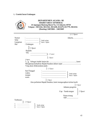 43
i. Contoh Surat Undangan
} 1.5 Spasi
Nomor : ………………… Jakarta, ……………
Sifat : …………………
Lampiran : ………………....
Hal : Undangan
}2 Spasi
Kepada:
Yth. ...................................
...................................
} 2 Spasi
5 Spasi
Sebagai tindak lanjut dst. ........................................................., kami
Mengharap kehadiran Bapak/Saudara dalam rapat ......................................,
Yang akan dilaksanakan pada :
} 1,5 Spasi
hari/Tanggal : ...................................................
waktu : ...................................................
tempat : ...................................................
acara : ...................................................
} 2 Spasi
Atas perhatian Bapak/Saudara, kami mengucapkan terima kasih
} 3 Spasi
Jabatan pengirim
Cap Tanda tangan 5 Spasi
Nama terang
NIP.........................
Tenbusan:
1.5 Spasi
1. ..………………….
2. ……………………
3. ……………………
DEPARTEMEN AGAMA RI
SEKRETARIAT JENDERAL
Jl. lapangan Banteng Barat No, 3-4 Jakarta 10710
Telepon : 3811244, 3811342, 3811658, 811679, 811779, 3812216
(Hunting) 34833004 – 34833005
Jarak setiap
baris 1 Spasi
1.5 spasi
Jarak setiap
baris 1 Spasi
Jarak setiap
baris 1 Spasi
 