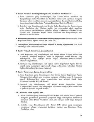 46
5. Badan Penelitian dan Pengembangan serta Pendidikan dan Pelatihan
a. Surat Keputusan yang ditandatangani oleh Kepala Badan Penelitian dan
Pengembangan serta Pendidikan dan Pelatihan adalah surat keputusan mengenai
kebijakan teknis penelitian, pengembangan, pendidikan dan pelatihan sesuai bidang
tugas atau sebagai tindak lanjut Peraturan/Keputusan/ Instruksi Menteri.
b. Instruksi yang ditandatangani oleh Kepala Badan Penelitian dan Pengembangan
serta Pendidikan dan Pelatihan adalah yang menyangkut teknis penelitian,
pengembangan, pendidikan dan pelatihan sebagai pelaksanaan kebijakan Menteri
Agama, atau Keputusan Kepala Badan Penelitian dan Pengembangan serta
Pendidikan dan Pelatihan.
6. Khusus mengenai surat-surat statuter di bidang kepegawaian diatur tersendiri dalam
Keputusan Menteri Agama Nomor 298 Tahun 1993.
7. Autentifikasi penandatanganan surat statuter di bidang kepegawaian akan diatur
lebih lanjut oleh Sekretaris Jenderal.
8. Kantor Wilayah Departemen Agama Provinsi
a. Surat Keputusan yang ditandatangani oleh Kepala Kantor Wilayah adalah Surat
Keputusan mengenai kebijakan teknis di lingkungan daerah Provinsi yang
bersangkutan, atau sebagai tindak lanjut Peraturan/Keputusan/Instruksi
Menteri/Sekjen/Dirjen.
b. Instruksi yang ditandatangani oleh Kepala Kanwil Departemen Agama Provinsi
adalah yang menyangkut operasional sebagai pelaksanaan kebijakan Menteri/
Sekjen/Dirjen/Surat Keputusan Kakanwil.
9. Kantor Departemen Agama Kabupaten/Kota
a. Surat Keputusan yang ditandatangani oleh Kepala Kantor Departemen Agama
Kabupaten/Kota adalah surat keputusan mengenai kebijakan umum di lingkungan
daerah Kabupaten/Kota yang bersangkutan, atau sebagai tindak lanjut
Keputusan/Instruksi Sekjen/Kakanwil.
b. Instruksi yang ditandatangani oleh Kepala Kantor Departemen Agama
Kabupaten/Kota adalah yang menyangkut operasional sebagai pelaksanaan Surat
Keputusan/Instruksi Sekjen/Kakanwil.
10. Universitas Islam Negeri (UIN)
a. Surat Keputusan yang ditandatangani oleh Rektor UIN adalah Surat Keputusan
mengenai pelaksanaan pembinaan perguruan tinggi bersangkutan berdasarkan
kebijakan teknis Dirjen Pendidikan Islam, atau sebagai tindak lanjut kebijakan
Menteri.
b. Instruksi yang ditandatangani oleh Rektor UIN adalah yang menyangkut
operasional sebagai pelaksanaan kebijakan Menteri atau Keputusan Dirjen
Pendidikan Islam.
 