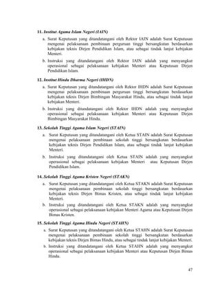 47
11. Institut Agama Islam Negeri (IAIN)
a. Surat Keputusan yang ditandatangani oleh Rektor IAIN adalah Surat Keputusan
mengenai pelaksanaan pembinaan perguruan tinggi bersangkutan berdasarkan
kebijakan teknis Dirjen Pendidikan Islam, atau sebagai tindak lanjut kebijakan
Menteri.
b. Instruksi yang ditandatangani oleh Rektor IAIN adalah yang menyangkut
operasional sebagai pelaksanaan kebijakan Menteri atau Keputusan Dirjen
Pendidikan Islam.
12. Institut Hindu Dharma Negeri (IHDN)
a. Surat Keputusan yang ditandatangani oleh Rektor IHDN adalah Surat Keputusan
mengenai pelaksanaan pembinaan perguruan tinggi bersangkutan berdasarkan
kebijakan teknis Dirjen Bimbingan Masyarakat Hindu, atau sebagai tindak lanjut
kebijakan Menteri.
b. Instruksi yang ditandatangani oleh Rektor IHDN adalah yang menyangkut
operasional sebagai pelaksanaan kebijakan Menteri atau Keputusan Dirjen
Bimbingan Masyarakat Hindu.
13. Sekolah Tinggi Agama Islam Negeri (STAIN)
a. Surat Keputusan yang ditandatangani oleh Ketua STAIN adalah Surat Keputusan
mengenai pelaksanaan pembinaan sekolah tinggi bersangkutan berdasarkan
kebijakan teknis Dirjen Pendidikan Islam, atau sebagai tindak lanjut kebijakan
Menteri.
b. Instruksi yang ditandatangani oleh Ketua STAIN adalah yang menyangkut
operasional sebagai pelaksanaan kebijakan Menteri atau Keputusan Dirjen
Pendidikan Islam.
14. Sekolah Tinggi Agama Kristen Negeri (STAKN)
a. Surat Keputusan yang ditandatangani oleh Ketua STAKN adalah Surat Keputusan
mengenai pelaksanaan pembinaan sekolah tinggi bersangkutan berdasarkan
kebijakan teknis Dirjen Bimas Kristen, atau sebagai tindak lanjut kebijakan
Menteri.
b. Instruksi yang ditandatangani oleh Ketua STAKN adalah yang menyangkut
operasional sebagai pelaksanaan kebijakan Menteri Agama atau Keputusan Dirjen
Bimas Kristen.
15. Sekolah Tinggi Agama Hindu Negeri (STAHN)
a. Surat Keputusan yang ditandatangani oleh Ketua STAHN adalah Surat Keputusan
mengenai pelaksanaan pembinaan sekolah tinggi bersangkutan berdasarkan
kebijakan teknis Dirjen Bimas Hindu, atau sebagai tindak lanjut kebijakan Menteri.
b. Instruksi yang ditandatangani oleh Ketua STAHN adalah yang menyangkut
operasional sebagai pelaksanaan kebijakan Menteri atau Keputusan Dirjen Bimas
Hindu.
 