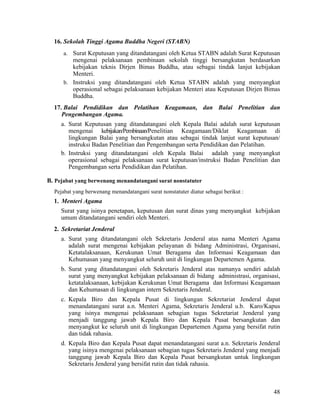 48
16. Sekolah Tinggi Agama Buddha Negeri (STABN)
a. Surat Keputusan yang ditandatangani oleh Ketua STABN adalah Surat Keputusan
mengenai pelaksanaan pembinaan sekolah tinggi bersangkutan berdasarkan
kebijakan teknis Dirjen Bimas Buddha, atau sebagai tindak lanjut kebijakan
Menteri.
b. Instruksi yang ditandatangani oleh Ketua STABN adalah yang menyangkut
operasional sebagai pelaksanaan kebijakan Menteri atau Keputusan Dirjen Bimas
Buddha.
17. Balai Pendidikan dan Pelatihan Keagamaan, dan Balai Penelitian dan
Pengembangan Agama.
a. Surat Keputusan yang ditandatangani oleh Kepala Balai adalah surat keputusan
mengenai kebijakan/Pembinaan/Penelitian Keagamaan/Diklat Keagamaan di
lingkungan Balai yang bersangkutan atau sebagai tindak lanjut surat keputusan/
instruksi Badan Penelitian dan Pengembangan serta Pendidikan dan Pelatihan.
b. Instruksi yang ditandatangani oleh Kepala Balai adalah yang menyangkut
operasional sebagai pelaksanaan surat keputusan/instruksi Badan Penelitian dan
Pengembangan serta Pendidikan dan Pelatihan.
B. Pejabat yang berwenang menandatangani surat nonstatuter
Pejabat yang berwenang menandatangani surat nonstatuter diatur sebagai berikut :
1. Menteri Agama
Surat yang isinya penetapan, keputusan dan surat dinas yang menyangkut kebijakan
umum ditandatangani sendiri oleh Menteri.
2. Sekretariat Jenderal
a. Surat yang ditandatangani oleh Sekretaris Jenderal atas nama Menteri Agama
adalah surat mengenai kebijakan pelayanan di bidang Administrasi, Organisasi,
Ketatalaksanaan, Kerukunan Umat Beragama dan Informasi Keagamaan dan
Kehumasan yang menyangkut seluruh unit di lingkungan Departemen Agama.
b. Surat yang ditandatangani oleh Sekretaris Jenderal atas namanya sendiri adalah
surat yang menyangkut kebijakan pelaksanaan di bidang administrasi, organisasi,
ketatalaksanaan, kebijakan Kerukunan Umat Beragama dan Informasi Keagamaan
dan Kehumasan di lingkungan intern Sekretaris Jenderal.
c. Kepala Biro dan Kepala Pusat di lingkungan Sekretariat Jenderal dapat
menandatangani surat a.n. Menteri Agama, Sekretaris Jenderal u.b. Karo/Kapus
yang isinya mengenai pelaksanaan sebagian tugas Sekretariat Jenderal yang
menjadi tanggung jawab Kepala Biro dan Kepala Pusat bersangkutan dan
menyangkut ke seluruh unit di lingkungan Departemen Agama yang bersifat rutin
dan tidak rahasia.
d. Kepala Biro dan Kepala Pusat dapat menandatangani surat a.n. Sekretaris Jenderal
yang isinya mengenai pelaksanaan sebagian tugas Sekretaris Jenderal yang menjadi
tanggung jawab Kepala Biro dan Kepala Pusat bersangkutan untuk lingkungan
Sekretaris Jenderal yang bersifat rutin dan tidak rahasia.
 