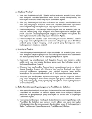 49
3. Direktorat Jenderal
a. Surat yang ditandatangani oleh Direktur Jenderal atas nama Menteri Agama adalah
surat mengenai kebijakan operasional sesuai dengan bidang masing-masing, dan
menyangkut ke seluruh unit di lingkungan Departemen Agama.
b. Surat yang ditandatangani oleh Direktur Jenderal atas namanya sendiri adalah surat-
surat yang menyangkut kebijakan umum dan kebijakan pelaksanaan operasional
sesuai dengan bidang masing-masing di lingkungan intern Direktorat Jenderal.
c. Sekretaris Ditjen atau Direktur dapat menandatangani surat a.n. Menteri Agama u.b.
Direktur Jenderal yang isinya mengenai pelaksanaan operasional sebagian tugas
pokok Direktorat Jenderal yang menjadi tanggung jawab pejabat bersangkutan dan
menyangkut ke seluruh unit di lingkungan Departemen Agama.
d. Sekretaris Ditjen atau Direktur dapat menandatangani surat a.n. Direktur Jenderal
yang isinya menyangkut pelaksanaan operasional sebagian tugas pokok Direktorat
Jenderal yang menjadi tanggung jawab pejabat yang bersangkutan untuk
lingkungan intern Direktorat Jenderal.
4. Inspektorat Jenderal
a. Surat-surat yang ditandatangani oleh Inspektur Jenderal a.n. Menteri Agama adalah
surat mengenai kebijakan pengawasan terhadap kegiatan semua unsur departemen
dan menyangkut keseluruh unit di lingkungan Departemen Agama.
b. Surat-surat yang ditandatangani oleh Inspektur Jenderal atas namanya sendiri
adalah surat yang menyangkut kebijakan pengawasan dan kebijakan umum di
lingkungan Inspektorat Jenderal.
c. Sekretaris Itjen atau Inspektur Regional dapat menandatangani surat a.n. Menteri
Agama, Inspektur Jenderal u.b. Sekretaris Itjen/Inspektur Regional yang isinya
mengenai pelaksanaan pengawasan yang menjadi tanggung jawab pejabat
bersangkutan dan menyangkut keseluruh unit di lingkungan Departemen Agama.
d. Sekretaris Itjen atau Inspektur dapat menandatangani surat a.n Inspektur Jenderal
yang isinya menyangkut pelaksanaan sebagian tugas pokok Inspektorat Jenderal
yang menjadi tanggung jawab pejabat yang bersangkutan untuk lingkungan intern
Inspektorat Jenderal.
5. Badan Penelitian dan Pengembangan serta Pendidikan dan Pelatihan
a. Surat yang ditandatangani oleh Kepala Badan Penelitian dan Pengembangan serta
Pendidikan dan Pelatihan a.n. Menteri Agama adalah surat mengenai kebijakan
penelitian dan pengembangan yang menyangkut ke seluruh unit di lingkungan
Departemen Agama.
b. Surat yang ditandatangani oleh Kepala Badan Penelitian dan Pengembangan serta
Pendidikan dan Pelatihan atas namanya sendiri adalah surat yang menyangkut
kebijakan penelitian dan pengembangan, dan kebijakan umum di lingkungan intern
Badan Penelitian dan Pengembangan serta Pendidikan dan Pelatihan.
 