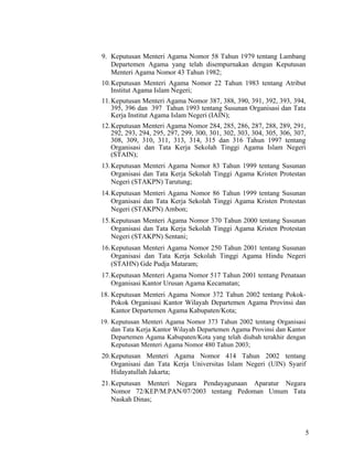 5
9. Keputusan Menteri Agama Nomor 58 Tahun 1979 tentang Lambang
Departemen Agama yang telah disempurnakan dengan Keputusan
Menteri Agama Nomor 43 Tahun 1982;
10.Keputusan Menteri Agama Nomor 22 Tahun 1983 tentang Atribut
Institut Agama Islam Negeri;
11.Keputusan Menteri Agama Nomor 387, 388, 390, 391, 392, 393, 394,
395, 396 dan 397 Tahun 1993 tentang Susunan Organisasi dan Tata
Kerja Institut Agama Islam Negeri (IAIN);
12.Keputusan Menteri Agama Nomor 284, 285, 286, 287, 288, 289, 291,
292, 293, 294, 295, 297, 299, 300, 301, 302, 303, 304, 305, 306, 307,
308, 309, 310, 311, 313, 314, 315 dan 316 Tahun 1997 tentang
Organisasi dan Tata Kerja Sekolah Tinggi Agama Islam Negeri
(STAIN);
13.Keputusan Menteri Agama Nomor 83 Tahun 1999 tentang Susunan
Organisasi dan Tata Kerja Sekolah Tinggi Agama Kristen Protestan
Negeri (STAKPN) Tarutung;
14.Keputusan Menteri Agama Nomor 86 Tahun 1999 tentang Susunan
Organisasi dan Tata Kerja Sekolah Tinggi Agama Kristen Protestan
Negeri (STAKPN) Ambon;
15.Keputusan Menteri Agama Nomor 370 Tahun 2000 tentang Susunan
Organisasi dan Tata Kerja Sekolah Tinggi Agama Kristen Protestan
Negeri (STAKPN) Sentani;
16.Keputusan Menteri Agama Nomor 250 Tahun 2001 tentang Susunan
Organisasi dan Tata Kerja Sekolah Tinggi Agama Hindu Negeri
(STAHN) Gde Pudja Mataram;
17.Keputusan Menteri Agama Nomor 517 Tahun 2001 tentang Penataan
Organisasi Kantor Urusan Agama Kecamatan;
18. Keputusan Menteri Agama Nomor 372 Tahun 2002 tentang Pokok-
Pokok Organisasi Kantor Wilayah Departemen Agama Provinsi dan
Kantor Departemen Agama Kabupaten/Kota;
19. Keputusan Menteri Agama Nomor 373 Tahun 2002 tentang Organisasi
dan Tata Kerja Kantor Wilayah Departemen Agama Provinsi dan Kantor
Departemen Agama Kabupaten/Kota yang telah diubah terakhir dengan
Keputusan Menteri Agama Nomor 480 Tahun 2003;
20.Keputusan Menteri Agama Nomor 414 Tahun 2002 tentang
Organisasi dan Tata Kerja Universitas Islam Negeri (UIN) Syarif
Hidayatullah Jakarta;
21.Keputusan Menteri Negara Pendayagunaan Aparatur Negara
Nomor 72/KEP/M.PAN/07/2003 tentang Pedoman Umum Tata
Naskah Dinas;
 