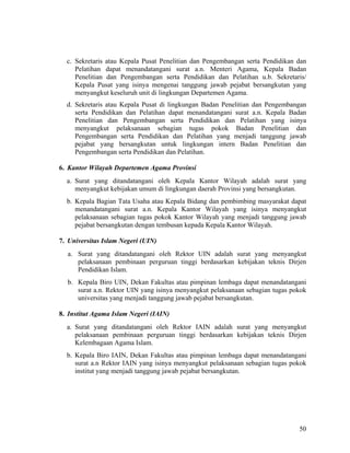 50
c. Sekretaris atau Kepala Pusat Penelitian dan Pengembangan serta Pendidikan dan
Pelatihan dapat menandatangani surat a.n. Menteri Agama, Kepala Badan
Penelitian dan Pengembangan serta Pendidikan dan Pelatihan u.b. Sekretaris/
Kepala Pusat yang isinya mengenai tanggung jawab pejabat bersangkutan yang
menyangkut keseluruh unit di lingkungan Departemen Agama.
d. Sekretaris atau Kepala Pusat di lingkungan Badan Penelitian dan Pengembangan
serta Pendidikan dan Pelatihan dapat menandatangani surat a.n. Kepala Badan
Penelitian dan Pengembangan serta Pendidikan dan Pelatihan yang isinya
menyangkut pelaksanaan sebagian tugas pokok Badan Penelitian dan
Pengembangan serta Pendidikan dan Pelatihan yang menjadi tanggung jawab
pejabat yang bersangkutan untuk lingkungan intern Badan Penelitian dan
Pengembangan serta Pendidikan dan Pelatihan.
6. Kantor Wilayah Departemen Agama Provinsi
a. Surat yang ditandatangani oleh Kepala Kantor Wilayah adalah surat yang
menyangkut kebijakan umum di lingkungan daerah Provinsi yang bersangkutan.
b. Kepala Bagian Tata Usaha atau Kepala Bidang dan pembimbing masyarakat dapat
menandatangani surat a.n. Kepala Kantor Wilayah yang isinya menyangkut
pelaksanaan sebagian tugas pokok Kantor Wilayah yang menjadi tanggung jawab
pejabat bersangkutan dengan tembusan kepada Kepala Kantor Wilayah.
7. Universitas Islam Negeri (UIN)
a. Surat yang ditandatangani oleh Rektor UIN adalah surat yang menyangkut
pelaksanaan pembinaan perguruan tinggi berdasarkan kebijakan teknis Dirjen
Pendidikan Islam.
b. Kepala Biro UIN, Dekan Fakultas atau pimpinan lembaga dapat menandatangani
surat a.n. Rektor UIN yang isinya menyangkut pelaksanaan sebagian tugas pokok
universitas yang menjadi tanggung jawab pejabat bersangkutan.
8. Institut Agama Islam Negeri (IAIN)
a. Surat yang ditandatangani oleh Rektor IAIN adalah surat yang menyangkut
pelaksanaan pembinaan perguruan tinggi berdasarkan kebijakan teknis Dirjen
Kelembagaan Agama Islam.
b. Kepala Biro IAIN, Dekan Fakultas atau pimpinan lembaga dapat menandatangani
surat a.n Rektor IAIN yang isinya menyangkut pelaksanaan sebagian tugas pokok
institut yang menjadi tanggung jawab pejabat bersangkutan.
 