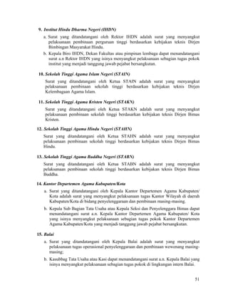 51
9. Institut Hindu Dharma Negeri (IHDN)
a. Surat yang ditandatangani oleh Rektor IHDN adalah surat yang menyangkut
pelaksanaan pembinaan perguruan tinggi berdasarkan kebijakan teknis Dirjen
Bimbingan Masyarakat Hindu.
b. Kepala Biro IHDN, Dekan Fakultas atau pimpinan lembaga dapat menandatangani
surat a.n Rektor IHDN yang isinya menyangkut pelaksanaan sebagian tugas pokok
institut yang menjadi tanggung jawab pejabat bersangkutan.
10. Sekolah Tinggi Agama Islam Negeri (STAIN)
Surat yang ditandatangani oleh Ketua STAIN adalah surat yang menyangkut
pelaksanaan pembinaan sekolah tinggi berdasarkan kebijakan teknis Dirjen
Kelembagaan Agama Islam.
11. Sekolah Tinggi Agama Kristen Negeri (STAKN)
Surat yang ditandatangani oleh Ketua STAKN adalah surat yang menyangkut
pelaksanaan pembinaan sekolah tinggi berdasarkan kebijakan teknis Dirjen Bimas
Kristen.
12. Sekolah Tinggi Agama Hindu Negeri (STAHN)
Surat yang ditandatangani oleh Ketua STAHN adalah surat yang menyangkut
pelaksanaan pembinaan sekolah tinggi berdasarkan kebijakan teknis Dirjen Bimas
Hindu.
13. Sekolah Tinggi Agama Buddha Negeri (STABN)
Surat yang ditandatangani oleh Ketua STABN adalah surat yang menyangkut
pelaksanaan pembinaan sekolah tinggi berdasarkan kebijakan teknis Dirjen Bimas
Buddha.
14. Kantor Departemen Agama Kabupaten/Kota
a. Surat yang ditandatangani oleh Kepala Kantor Departemen Agama Kabupaten/
Kota adalah surat yang menyangkut pelaksanaan tugas Kantor Wilayah di daerah
Kabupaten/Kota di bidang penyelenggaraan dan pembinaan masing-masing.
b. Kepala Sub Bagian Tata Usaha atau Kepala Seksi dan Penyelenggara Bimas dapat
menandatangani surat a.n. Kepala Kantor Departemen Agama Kabupaten/ Kota
yang isinya menyangkut pelaksanaan sebagian tugas pokok Kantor Departemen
Agama Kabupaten/Kota yang menjadi tanggung jawab pejabat bersangkutan.
15. Balai
a. Surat yang ditandatangani oleh Kepala Balai adalah surat yang menyangkut
pelaksanaan tugas operasional penyelenggaraan dan pembinaan wewenang masing-
masing;
b. Kasubbag Tata Usaha atau Kasi dapat menandatangani surat a.n. Kepala Balai yang
isinya menyangkut pelaksanaan sebagian tugas pokok di lingkungan intern Balai.
 