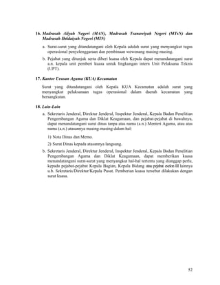 52
16. Madrasah Aliyah Negeri (MAN), Madrasah Tsanawiyah Negeri (MTsN) dan
Madrasah Ibtidaiyah Negeri (MIN)
a. Surat-surat yang ditandatangani oleh Kepala adalah surat yang menyangkut tugas
operasional penyelenggaraan dan pembinaan wewenang masing-masing.
b. Pejabat yang ditunjuk serta diberi kuasa oleh Kepala dapat menandatangani surat
a.n. kepala unit pemberi kuasa untuk lingkungan intern Unit Pelaksana Teknis
(UPT).
17. Kantor Urusan Agama (KUA) Kecamatan
Surat yang ditandatangani oleh Kepala KUA Kecamatan adalah surat yang
menyangkut pelaksanaan tugas operasional dalam daerah kecamatan yang
bersangkutan.
18. Lain-Lain
a. Sekretaris Jenderal, Direktur Jenderal, Inspektur Jenderal, Kepala Badan Penelitian
Pengembangan Agama dan Diklat Keagamaan, dan pejabat-pejabat di bawahnya,
dapat menandatangani surat dinas tanpa atas nama (a.n.) Menteri Agama, atau atas
nama (a.n.) atasannya masing-masing dalam hal:
1) Nota Dinas dan Memo.
2) Surat Dinas kepada atasannya langsung.
b. Sekretaris Jenderal, Direktur Jenderal, Inspektur Jenderal, Kepala Badan Penelitian
Pengembangan Agama dan Diklat Keagamaan, dapat memberikan kuasa
menandatangani surat-surat yang menyangkut hal-hal tertentu yang dianggap perlu,
kepada pejabat-pejabat Kepala Bagian, Kepala Bidang atau pejabat eselon III lainnya
u.b. Sekretaris/Direktur/Kepala Pusat. Pemberian kuasa tersebut dilakukan dengan
surat kuasa.
 