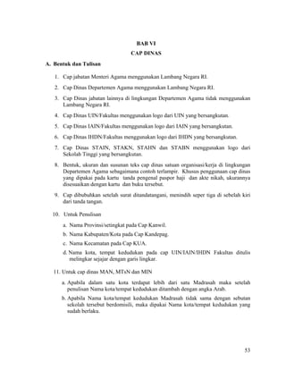 53
BAB VI
CAP DINAS
A. Bentuk dan Tulisan
1. Cap jabatan Menteri Agama menggunakan Lambang Negara RI.
2. Cap Dinas Departemen Agama menggunakan Lambang Negara RI.
3. Cap Dinas jabatan lainnya di lingkungan Departemen Agama tidak menggunakan
Lambang Negara RI.
4. Cap Dinas UIN/Fakultas menggunakan logo dari UIN yang bersangkutan.
5. Cap Dinas IAIN/Fakultas menggunakan logo dari IAIN yang bersangkutan.
6. Cap Dinas IHDN/Fakultas menggunakan logo dari IHDN yang bersangkutan.
7. Cap Dinas STAIN, STAKN, STAHN dan STABN menggunakan logo dari
Sekolah Tinggi yang bersangkutan.
8. Bentuk, ukuran dan susunan teks cap dinas satuan organisasi/kerja di lingkungan
Departemen Agama sebagaimana contoh terlampir. Khusus penggunaan cap dinas
yang dipakai pada kartu tanda pengenal paspor haji dan akte nikah, ukurannya
disesuaikan dengan kartu dan buku tersebut.
9. Cap dibubuhkan setelah surat ditandatangani, menindih seper tiga di sebelah kiri
dari tanda tangan.
10. Untuk Penulisan
a. Nama Provinsi/setingkat pada Cap Kanwil.
b. Nama Kabupaten/Kota pada Cap Kandepag.
c. Nama Kecamatan pada Cap KUA.
d. Nama kota, tempat kedudukan pada cap UIN/IAIN/IHDN Fakultas ditulis
melingkar sejajar dengan garis lingkar.
11. Untuk cap dinas MAN, MTsN dan MIN
a. Apabila dalam satu kota terdapat lebih dari satu Madrasah maka setelah
penulisan Nama kota/tempat kedudukan ditambah dengan angka Arab.
b. Apabila Nama kota/tempat kedudukan Madrasah tidak sama dengan sebutan
sekolah tersebut berdomisili, maka dipakai Nama kota/tempat kedudukan yang
sudah berlaku.
 