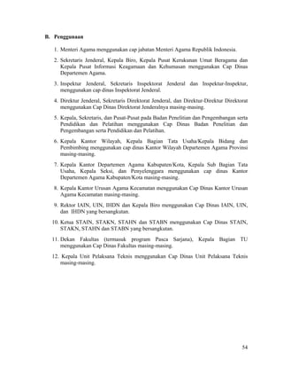 54
B. Penggunaan
1. Menteri Agama menggunakan cap jabatan Menteri Agama Republik Indonesia.
2. Sekretaris Jenderal, Kepala Biro, Kepala Pusat Kerukunan Umat Beragama dan
Kepala Pusat Informasi Keagamaan dan Kehumasan menggunakan Cap Dinas
Departemen Agama.
3. Inspektur Jenderal, Sekretaris Inspektorat Jenderal dan Inspektur-Inspektur,
menggunakan cap dinas Inspektorat Jenderal.
4. Direktur Jenderal, Sekretaris Direktorat Jenderal, dan Direktur-Direktur Direktorat
menggunakan Cap Dinas Direktorat Jenderalnya masing-masing.
5. Kepala, Sekretaris, dan Pusat-Pusat pada Badan Penelitian dan Pengembangan serta
Pendidikan dan Pelatihan menggunakan Cap Dinas Badan Penelitian dan
Pengembangan serta Pendidikan dan Pelatihan.
6. Kepala Kantor Wilayah, Kepala Bagian Tata Usaha/Kepala Bidang dan
Pembimbing menggunakan cap dinas Kantor Wilayah Departemen Agama Provinsi
masing-masing.
7. Kepala Kantor Departemen Agama Kabupaten/Kota, Kepala Sub Bagian Tata
Usaha, Kepala Seksi, dan Penyelenggara menggunakan cap dinas Kantor
Departemen Agama Kabupaten/Kota masing-masing.
8. Kepala Kantor Urusan Agama Kecamatan menggunakan Cap Dinas Kantor Urusan
Agama Kecamatan masing-masing.
9. Rektor IAIN, UIN, IHDN dan Kepala Biro menggunakan Cap Dinas IAIN, UIN,
dan IHDN yang bersangkutan.
10. Ketua STAIN, STAKN, STAHN dan STABN menggunakan Cap Dinas STAIN,
STAKN, STAHN dan STABN yang bersangkutan.
11. Dekan Fakultas (termasuk program Pasca Sarjana), Kepala Bagian TU
menggunakan Cap Dinas Fakultas masing-masing.
12. Kepala Unit Pelaksana Teknis menggunakan Cap Dinas Unit Pelaksana Teknis
masing-masing.
 