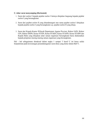64
C. Jalur surat menyamping (Horisontal)
1. Surat dari eselon I kepada pejabat eselon I lainnya ditujukan langsung kepada pejabat
eselon I yang bersangkutan.
2. Surat dari pejabat eselon II yang ditandatangani atas nama pejabat eselon I ditujukan
kepada pejabat eselon I yang bersangkutan u.p. pejabat eselon II yang dituju.
3. Surat dari Kepala Kantor Wilayah Departemen Agama Provinsi, Rektor IAIN, Rektor
UIN, Rektor IHDN, Ketua STAIN, Ketua STAKN, Ketua STAHN, Ketua STABN dan
Kepala Balai yang ditujukan antar satuan organisasi bersangkutan harus dialamatkan
kepada pimpinan masing-masing satuan organisasi yang bersangkutan.
Hal - hal sebagaimana dimaksud dalam angka 1 sampai 3 huruf C ini harus selalu
berpedoman pada kewenangan penandatanganan surat dinas yang diatur dalam Bab V.
 