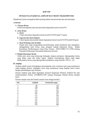 65
BAB VIII
PENGGUNAAN KERTAS, AMPLOP DAN MESIN TIK/KOMPUTER
Standarisasi kertas merupakan faktor penting dalam tata persuratan dan tata kearsipan.
A. Kertas
1. Ukuran Kertas
Untuk keseragaman pola tata persuratan digunakan kertas kwarto/F4.
2. Jenis Kertas
a. Surat
Untuk surat dinas digunakan kertas kwarto/F4 HVS putih 75 gram.
b. Laporan dan Surat Statuter
Untuk laporan dan produk hukum digunakan kertas kwarto/F4 HVS putih 80 gram.
c. Surat berharga atau bernilai
Segala jenis yang mengundang kecenderungan untuk pemalsuan dan manipulasi,
menggunakan jenis kertas yang mengacu kepada keputusan Ketua Badan
Koordinasi Pemberantasan Uang Palsu Nomor : KEP.10/BK/171/1/1998 tentang
Petunjuk Pelaksanaan Pencetakan Dokumen Security.
3. Tingkat Keasaman Kertas
Untuk jenis surat yang dirancang berjangka simpan permanen, dipergunakan kertas
yang bebas asam dan bebas lignin. Apabila kemungkinan diatas tidak dapat
dilaksanakan, kertas yang dipergunakan hendaknya yang memiliki PH 6,5 - 8,5
B. Amplop
Amplop adalah sarana kelengkapan penyampaian surat, terutama surat yang mempunyai
ruang lingkup ekstern, sedangkan surat yang mempunyai ruang lingkup intern sesuai
dengan pertimbangan segi efesiensi.
Ukuran amplop yang dapat digunakan menurut Keputusan Direktur Jenderal Pos dan
Telekomunikasi Nomor: 43/DIRJEN/1987 tentang Penerapan Standar Kertas Sampul
Surat.
Ukuran sampul surat dan bentuk sampul surat sebagai berikut :
----------------------------------------------------------------------------------
NO. LEBAR PANJANG (mm)
----------------------------------------------------------------------------------
1. 90 125
2. 100 160
3. 110 220
4. 114 162
5. 125 176
6. 105 227
7. 115 245
8. 120 270
9. 176 250
10. 229 324
11. 250 253
12. 270 400
--------------------------------------------------------------------------------
 