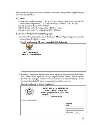66
DEPARTEMEN AGAMA RI
SEKRETARIAT JENDERAL
Jalan Lapangan Banteng Barat No 3-4
Telepon : ..........................................
Jakarta 10710
Nomor : ....................
Kepada
Yth. ..............................
......................................
......................................
Kode Pos
Demi efisiensi pengamanan surat, instansi pemerintah menggunakan amplop dengan
standar sebagai berikut :
a. Ukuran
1) Surat biasa pada umumnya : 105 x 227 mm, sedang untuk surat yang bersifat
rahasia untuk amplop luar : 115 x 245 mm dengan ketebalan 35,5 - 100 g/m2;
2) Surat yang dilipat dua: 176 x 250 mm;
3) Surat dengan kertas A.4 tanpa dilipat : 229 x 324 mm;
4) Surat dengan kertas C.4 tanpa dilipat: 250 x 353 mm
b. Penulisan dan pencantuman lambang/logo:
1) Lambang Negara berwarna emas dan tulisan Menteri Agama Republik Indonesia
dicantumkan di sebelah kiri atas;
Contoh amplop surat Menteri Agama Republik Indonesia
2) Lambang Departemen Agama untuk satuan organisasi dicantumkan di sebelah kiri
atas, nama satuan organisasi dicetak lengkap dengan alamat, nomor telepon,
faksimile dan kode pos. Untuk nomor surat diletakan di bawah lambang. Alamat
tujuan dicetak disebelah kanan bawah dan dicantumkan kode pos.
Contoh amplop surat Satuan Organisasi
MENTERI AGAMA
REPUBLIK INDONESIA
 