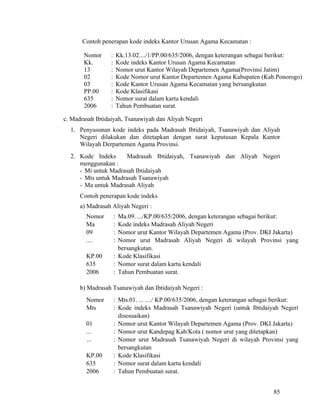 85
Contoh penerapan kode indeks Kantor Urusan Agama Kecamatan :
Nomor : Kk.13.02..../1/PP.00/635/2006, dengan keterangan sebagai berikut:
Kk. : Kode indeks Kantor Urusan Agama Kecamatan
13 : Nomor urut Kantor Wilayah Departemen Agama(Provinsi Jatim)
02 : Kode Nomor urut Kantor Departemen Agama Kabupaten (Kab.Ponorogo)
03 : Kode Kantor Urusan Agama Kecamatan yang bersangkutan
PP.00 : Kode Klasifikasi
635 : Nomor surat dalam kartu kendali
2006 : Tahun Pembuatan surat.
c. Madrasah Ibtidaiyah, Tsanawiyah dan Aliyah Negeri
1. Penyusunan kode indeks pada Madrasah Ibtidaiyah, Tsanawiyah dan Aliyah
Negeri dilakukan dan ditetapkan dengan surat keputusan Kepala Kantor
Wilayah Derpartemen Agama Provinsi.
2. Kode Indeks Madrasah Ibtidaiyah, Tsanawiyah dan Aliyah Negeri
menggunakan :
- Mi untuk Madrasah Ibtidaiyah
- Mts untuk Madrasah Tsanawiyah
- Ma untuk Madrasah Aliyah
Contoh penerapan kode indeks
a) Madrasah Aliyah Negeri :
Nomor : Ma.09. .../KP.00/635/2006, dengan keterangan sebagai berikut:
Ma : Kode indeks Madrasah Aliyah Negeri
09 : Nomor urut Kantor Wilayah Departemen Agama (Prov. DKI Jakarta)
.... : Nomor urut Madrasah Aliyah Negeri di wilayah Provinsi yang
bersangkutan.
KP.00 : Kode Klasifikasi
635 : Nomor surat dalam kartu kendali
2006 : Tahun Pembuatan surat.
b) Madrasah Tsanawiyah dan Ibtidaiyah Negeri :
Nomor : Mts.01. ... ..../ KP.00/635/2006, dengan keterangan sebagai berikut:
Mts : Kode indeks Madrasah Tsanawiyah Negeri (untuk Ibtidaiyah Negeri
disesuaikan)
01 : Nomor urut Kantor Wilayah Departemen Agama (Prov. DKI Jakarta)
... : Nomor urut Kandepag Kab/Kota ( nomor urut yang ditetapkan)
... : Nomor urut Madrasah Tsanawiyah Negeri di wilayah Provinsi yang
bersangkutan
KP.00 : Kode Klasifikasi
635 : Nomor surat dalam kartu kendali
2006 : Tahun Pembuatan surat.
 