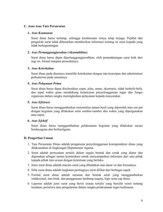 9
C. Asas-Asas Tata Persuratan
1. Asas Keamanan
Surat dinas harus tertutup, sehingga kerahasiaan isinya tetap terjaga. Pejabat dan
pengelola surat tidak dibenarkan memberikan informasi tentang isi surat kepada yang
tidak berkepentingan.
2. Asas Pertanggungjawaban (Akuntabilitas)
Surat dinas harus dapat dipertanggungjawabkan, oleh penandatangan surat baik dari
segi isi, format maupun prosedurnya.
3. Asas Keterkaitan
Surat dinas pada dasarnya memiliki keterkaitan dengan tata kearsipan dan administrasi
perkantoran pada umumnya.
4. Asas Pelayanan Prima
Surat dinas harus dapat diselesaikan cepat, jelas, aman, ekonomis, tidak berbelit-belit,
dan tepat waktu guna mendukung kelancaran penyelenggaraan tugas dan fungsi
organisasi dalam rangka meningkatkan pelayanan kepada masyarakat.
5. Asas Efisiensi
Surat dinas harus menggambarkan rasionalitas antara hasil yang diperoleh atau out put
dengan kegiatan yang dilakukan serta sumber-sumber dan waktu yang dipergunakan
atau input;
6. Asas Efektif
Surat dinas harus menggambarkan pelaksanaan kegiatan yang dilakukan secara
berdayaguna dan berhasilguna.
D. Pengertian Umum
1. Tata Persuratan Dinas adalah pengaturan penyelenggaraan korespondensi dinas yang
dilaksanakan di lingkungan Departemen Agama.
2. Surat adalah pernyataan tertulis dalam segala bentuk dan corak yang diatur dan
digunakan sebagai sarana komunikasi untuk menyampaikan informasi dari satu pihak
kepada pihak lain sesuai dengan ketentuan yang berlaku.
3. Jenis surat dinas adalah macam surat yang dibedakan atas dasar isi dan formatnya.
4. Sifat surat dinas adalah tingkatan pentingnya surat dilihat dari berbagai aspek.
5. Format surat dinas adalah susunan dan bentuk surat yang menggambarkan
redaksional, tata letak, dan penggunaan lambang negara, logo serta cap dinas.
6. Laporan adalah jenis surat yang berisi uraian tertulis yang bersifat resmi tentang
keadaan, peristiwa atau pengalaman dalam rangka pelaksanaan tugas kedinasan.
 