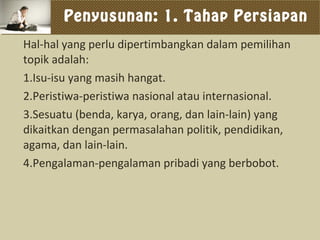 Penyusunan: 1. Tahap Persiapan
Hal-hal yang perlu dipertimbangkan dalam pemilihan
topik adalah:
1.Isu-isu yang masih hangat.
2.Peristiwa-peristiwa nasional atau internasional.
3.Sesuatu (benda, karya, orang, dan lain-lain) yang
dikaitkan dengan permasalahan politik, pendidikan,
agama, dan lain-lain.
4.Pengalaman-pengalaman pribadi yang berbobot.
 