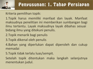 Penyusunan: 1. Tahap Persiapan
Kriteria pemilihan topik:
1.Topik harus memiliki manfaat dan layak. Manfaat
maksudnya penelitian ini memberikan sumbangan bagi
ilmu tertentu. Layak maksudnya layak dibahas sesuai
bidang ilmu yang ditekuni penulis.
2.Topik menarik bagi penulis
3.Topik dikenal oleh penulis
4.Bahan yang diperlukan dapat diperoleh dan cukup
memadai
5.Topik tidak terlalu luas/sempit.
Setelah topik ditentukan maka langkah selanjutnya
menentukan judul.
 