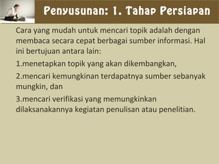 Penyusunan: 1. Tahap Persiapan
Cara yang mudah untuk mencari topik adalah dengan
membaca secara cepat berbagai sumber informasi. Hal
ini bertujuan antara lain:
1.menetapkan topik yang akan dikembangkan,
2.mencari kemungkinan terdapatnya sumber sebanyak
mungkin, dan
3.mencari verifikasi yang memungkinkan
dilaksanakannya kegiatan penulisan atau penelitian.
 