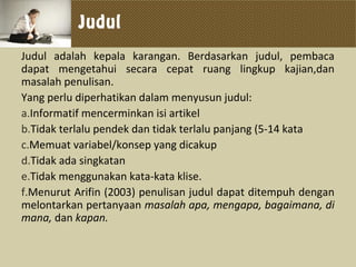 Judul
Judul adalah kepala karangan. Berdasarkan judul, pembaca
dapat mengetahui secara cepat ruang lingkup kajian,dan
masalah penulisan.
Yang perlu diperhatikan dalam menyusun judul:
a.Informatif mencerminkan isi artikel
b.Tidak terlalu pendek dan tidak terlalu panjang (5-14 kata
c.Memuat variabel/konsep yang dicakup
d.Tidak ada singkatan
e.Tidak menggunakan kata-kata klise.
f.Menurut Arifin (2003) penulisan judul dapat ditempuh dengan
melontarkan pertanyaan masalah apa, mengapa, bagaimana, di
mana, dan kapan.
 