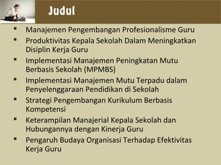 Judul
 Manajemen Pengembangan Profesionalisme Guru
 Produktivitas Kepala Sekolah Dalam Meningkatkan
Disiplin Kerja Guru
 Implementasi Manajemen Peningkatan Mutu
Berbasis Sekolah (MPMBS)
 Implementasi Manajemen Mutu Terpadu dalam
Penyelenggaraan Pendidikan di Sekolah
 Strategi Pengembangan Kurikulum Berbasis
Kompetensi
 Keterampilan Manajerial Kepala Sekolah dan
Hubungannya dengan Kinerja Guru
 Pengaruh Budaya Organisasi Terhadap Efektivitas
Kerja Guru
 