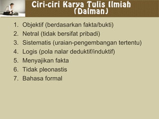 Ciri-ciri Karya Tulis Ilmiah
(Dalman)
1. Objektif (berdasarkan fakta/bukti)
2. Netral (tidak bersifat pribadi)
3. Sistematis (uraian-pengembangan tertentu)
4. Logis (pola nalar deduktif/induktif)
5. Menyajikan fakta
6. Tidak pleonastis
7. Bahasa formal
 