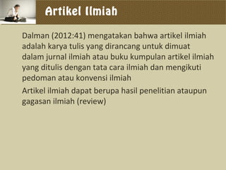 Artikel Ilmiah
Dalman (2012:41) mengatakan bahwa artikel ilmiah
adalah karya tulis yang dirancang untuk dimuat
dalam jurnal ilmiah atau buku kumpulan artikel ilmiah
yang ditulis dengan tata cara ilmiah dan mengikuti
pedoman atau konvensi ilmiah
Artikel ilmiah dapat berupa hasil penelitian ataupun
gagasan ilmiah (review)
 