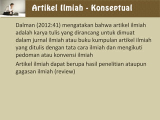 Artikel Ilmiah - Konseptual
Dalman (2012:41) mengatakan bahwa artikel ilmiah
adalah karya tulis yang dirancang untuk dimuat
dalam jurnal ilmiah atau buku kumpulan artikel ilmiah
yang ditulis dengan tata cara ilmiah dan mengikuti
pedoman atau konvensi ilmiah
Artikel ilmiah dapat berupa hasil penelitian ataupun
gagasan ilmiah (review)
 