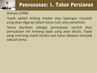 Penyusunan: 1. Tahap Persiapan
Wahab (1994)
•topik adalah bidang medan atau lapangan masalah
yang akan digarap dalam karya tulis atau penelitian.
•tema diartikan sebagai pernyataan sentral atau
pernyataan inti tentang topik yang akan ditulis. Topik
yang memang masih terlalu luas harus dibatasi menjadi
sebuah tema.
 
