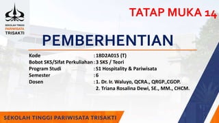 PEMBERHENTIAN
Kode :18D2A015 (T)
Bobot SKS/Sifat Perkuliahan:3 SKS / Teori
Program Studi :S1 Hospitality & Pariwisata
Semester :6
Dosen :1. Dr. Ir. Waluyo, QCRA., QRGP.,CGOP.
2. Triana Rosalina Dewi, SE., MM., CHCM.
TATAP MUKA 14
 