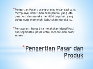 *
*Pengertian Pasar : orang-orang/ organisasi yang
mempunyai kebutuhan akan produk yang kita
pasarkan dan mereka memiliki daya beli yang
cukup guna memenuhi kebutuhan mereka itu.
*Pemasaran : harus bisa melakukan identifikasi
dan segmentasi pasar untuk menentukan pasar
sasaran.
 