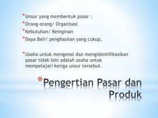 *
*Unsur yang membentuk pasar :
*Orang-orang/ Organisasi
*Kebutuhan/ Keinginan
*Daya Beli/ penghasilan yang cukup.
*Usaha untuk mengenal dan mengidentifikasikan
pasar tidak lain adalah usaha untuk
mempelajari ketiga unsur tersebut.
 