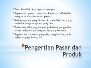 *
*Pasar bersifat heterogen – homogen.
*Segmentasi pasar: usaha untuk mencari sifat-sifat
yang sama diantara unsur pasar.
*Setiap segmen yang di bentuk, memiliki sifat yang
berbeda dengan segmen yang lain.
*Perbedaan sifat segmen menjadi dasar pengusaha
untuk melayaninya dengan cara yang berbeda.
*Segmen berdasarkan geografis, penghasilan, jenis
kelamin, gaya hidup, dll.
 