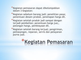 *
*Kegiatan pemasaran dapat dikelompokkan
dalam 3 kegiatan:
*Kegiatan sebelum barang jadi; penelitian pasar,
penentuan desain produk, penetapan harga dll.
*Kegiatan setelah produk jadi sampai dengan
terjadi pembelian; penentuan harga jua;,
potongan harga, pembiayaan dll.
*Kegiatan setelah barang terjual; pengiriman,
pemasangan, reparasi, servis dan pelayanan
purna jual.
 