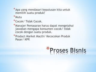 *
*Apa yang mendasari keputusan kita untuk
memilih suatu produk?
*Mutu
*Cocok/ Tidak Cocok.
*Manajer Pemasaran harus dapat mengetahui
jawaban mengapa konsumen cocok/ tidak
cocok dengan suatu produk.
*Product Market Macth/ Kecocokan Produk
Pasar/ KPP.
 
