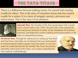 There is a difference between making money for oneself and creating
wealth for others. This is the story of a business house that has created
wealth for a nation. It is a story of struggle, anxiety, adventure and
achievement. This is the story of our pioneers.

                    Jamsetji Tata: The Founder of the Tata group began with a textile
                    mill in central India in the 1870s. His powerful vision inspired the
                    steel and power industries in India, set the foundation for technical
                    educaton, and helped the country leapfrog from backwardness to the
                    ranks of industrialised nations.
Sir Dorab Tata: Through his endeavours in setting up Tata Steel
and Tata Power, this elder son of Jamsetji Tata was instrumental
in transforming his father's grand vision into reality. It was also
under his leadership that the Sir Dorabji Tata Trust, the premier
charitable endowment of the Tatas, was created, propelling the
Tata tradition of philanthropy.
 