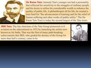 Sir Ratan Tata: Jamsetji Tata's younger son had a personality
                        that reflected his sensitivity to the struggles of ordinary people
                        and his desire to utilise his considerable wealth to enhance the
                        quality of public life. A philanthropist all his life, he created a
                        trust fund for "the advancement of learning and for the relief of
                        human suffering and other works of public utility." The Sir
                        Ratan Tata Trust is today the second largest of the Tata trusts.

JRD Tata: The late chairman of the Tata Group pioneered civil
aviation on the subcontinent in 1932 by launching the airline now
known as Air India. That was the first of many path-breaking
achievements that JRD, who guided the destiny of the Group for
more than half a century, came to be
 