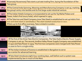 1868: Jamsetji Nusserwanji Tata starts a private trading firm, laying the foundation of the
      Tata group.
1874: The Central India Spinning, Weaving and Manufacturing Company is set up, marking
      the group's entry into textiles and its first large-scale industrial venture.
1902: The Indian Hotels Company is incorporated to set up the Taj Mahal Palace and
      Tower, India's first luxury hotel, which opened in 1903.
1907: The Tata Iron and Steel Company (now Tata Steel) is established to set up India's first
      iron and steel plant in Jamshedpur. The plant started production in 1912.
      Sets up its first office overseas, Tata Limited in London.




1910:   The first of the three Tata Electric Companies, The Tata Hydro-Electric Power Supply
        Company is set up. The second, Andhra Valley Power Supply Company was established
        in 1917 and Tata Power in 1919. The first two companies were merged with Tata Power
        in 2000 to form a single entity.
1911:   The Indian Institute of Science is established in Bangalore to serve
        as a centre for advanced learning.
1912:   Tata Steel introduces eight-hour working days, well before such a system was
        implemented by law in much of the West.
 