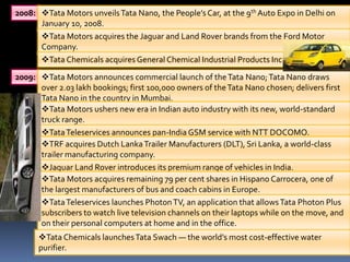 2008: Tata Motors unveils Tata Nano, the People’s Car, at the 9th Auto Expo in Delhi on
      January 10, 2008.
      Tata Motors acquires the Jaguar and Land Rover brands from the Ford Motor
      Company.
      Tata Chemicals acquires General Chemical Industrial Products Inc.

2009: Tata Motors announces commercial launch of the Tata Nano; Tata Nano draws
      over 2.03 lakh bookings; first 100,000 owners of the Tata Nano chosen; delivers first
      Tata Nano in the country in Mumbai.
      Tata Motors ushers new era in Indian auto industry with its new, world-standard
      truck range.
      Tata Teleservices announces pan-India GSM service with NTT DOCOMO.
      TRF acquires Dutch Lanka Trailer Manufacturers (DLT), Sri Lanka, a world-class
      trailer manufacturing company.
      Jaguar Land Rover introduces its premium range of vehicles in India.
      Tata Motors acquires remaining 79 per cent shares in Hispano Carrocera, one of
      the largest manufacturers of bus and coach cabins in Europe.
      Tata Teleservices launches Photon TV, an application that allows Tata Photon Plus
      subscribers to watch live television channels on their laptops while on the move, and
      on their personal computers at home and in the office.
      Tata Chemicals launches Tata Swach — the world’s most cost-effective water
      purifier.
 