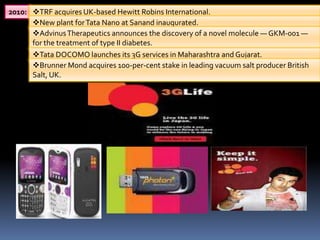 2010: TRF acquires UK-based Hewitt Robins International.
      New plant for Tata Nano at Sanand inaugurated.
      Advinus Therapeutics announces the discovery of a novel molecule — GKM-001 —
      for the treatment of type II diabetes.
      Tata DOCOMO launches its 3G services in Maharashtra and Gujarat.
      Brunner Mond acquires 100-per-cent stake in leading vacuum salt producer British
      Salt, UK.
 