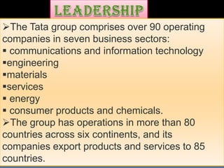 The Tata group comprises over 90 operating
companies in seven business sectors:
 communications and information technology
engineering
materials
services
 energy
 consumer products and chemicals.
The group has operations in more than 80
countries across six continents, and its
companies export products and services to 85
countries.
 
