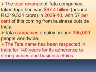 The total revenue of Tata companies,
taken together, was $67.4 billion (around
Rs319,534 crore) in 2009-10, with 57 per
cent of this coming from business outside
India.
Tata companies employ around 395,000
people worldwide.
The Tata name has been respected in
India for 140 years for its adherence to
strong values and business ethics.
 