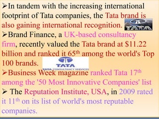 In tandem with the increasing international
footprint of Tata companies, the Tata brand is
also gaining international recognition.
Brand Finance, a UK-based consultancy
firm, recently valued the Tata brand at $11.22
billion and ranked it 65th among the world's Top
100 brands.
Business Week magazine ranked Tata 17th
among the '50 Most Innovative Companies' list
 The Reputation Institute, USA, in 2009 rated
it 11th on its list of world's most reputable
companies.
 