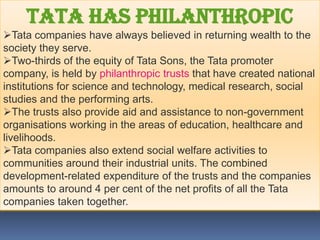 Tata has philanthropic
Tata companies have always believed in returning wealth to the
society they serve.
Two-thirds of the equity of Tata Sons, the Tata promoter
company, is held by philanthropic trusts that have created national
institutions for science and technology, medical research, social
studies and the performing arts.
The trusts also provide aid and assistance to non-government
organisations working in the areas of education, healthcare and
livelihoods.
Tata companies also extend social welfare activities to
communities around their industrial units. The combined
development-related expenditure of the trusts and the companies
amounts to around 4 per cent of the net profits of all the Tata
companies taken together.
 