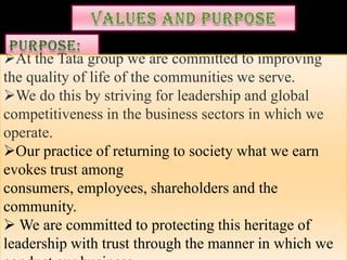 At the Tata group we are committed to improving
the quality of life of the communities we serve.
We do this by striving for leadership and global
competitiveness in the business sectors in which we
operate.
Our practice of returning to society what we earn
evokes trust among
consumers, employees, shareholders and the
community.
 We are committed to protecting this heritage of
leadership with trust through the manner in which we
 