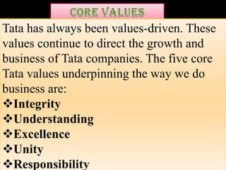 Tata has always been values-driven. These
values continue to direct the growth and
business of Tata companies. The five core
Tata values underpinning the way we do
business are:
Integrity
Understanding
Excellence
Unity
Responsibility
 