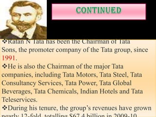 Ratan N Tata has been the Chairman of Tata
Sons, the promoter company of the Tata group, since
1991.
He is also the Chairman of the major Tata
companies, including Tata Motors, Tata Steel, Tata
Consultancy Services, Tata Power, Tata Global
Beverages, Tata Chemicals, Indian Hotels and Tata
Teleservices.
During his tenure, the group’s revenues have grown
 