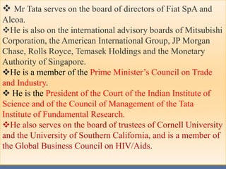  Mr Tata serves on the board of directors of Fiat SpA and
Alcoa.
He is also on the international advisory boards of Mitsubishi
Corporation, the American International Group, JP Morgan
Chase, Rolls Royce, Temasek Holdings and the Monetary
Authority of Singapore.
He is a member of the Prime Minister’s Council on Trade
and Industry.
 He is the President of the Court of the Indian Institute of
Science and of the Council of Management of the Tata
Institute of Fundamental Research.
He also serves on the board of trustees of Cornell University
and the University of Southern California, and is a member of
the Global Business Council on HIV/Aids.
 